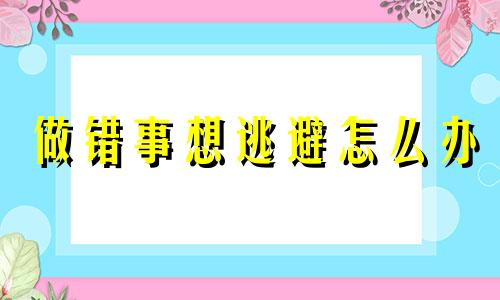 做错事想逃避怎么办 做错事的解决办法