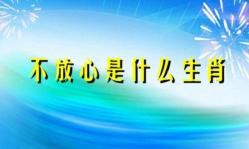 不放心是什么生肖 从不放心上什么歌