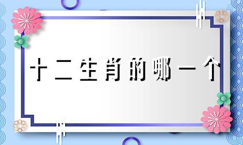 十二生肖的哪一个 十二生肖里面哪一个最厉害