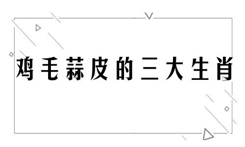 鸡毛蒜皮的三大生肖 鸡毛蒜皮的动物是什么