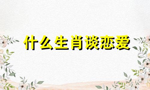 什么生肖谈恋爱 十二生肖中谈恋爱的生肖