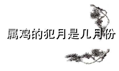 属鸡的犯月是几月份 属相鸡的犯月