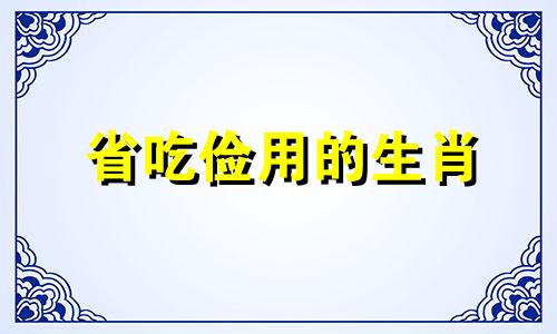 省吃俭用的生肖 省吃俭用的下一句