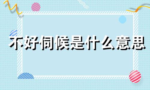 不好伺候是什么意思 难伺候的人怎么形容