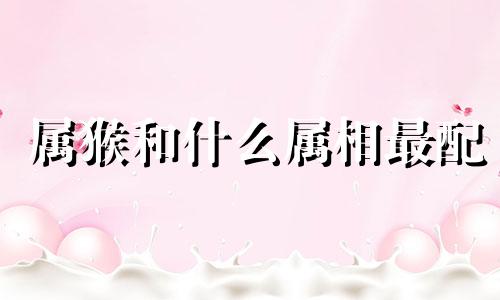 属猴和什么属相最配 属猴和什么属相相冲相刑相克