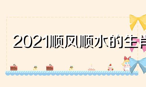 2021顺风顺水的生肖 顺风顺水一肖