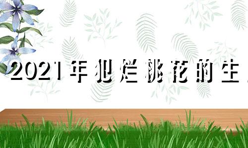 2021年犯烂桃花的生肖 犯烂桃花啥意思