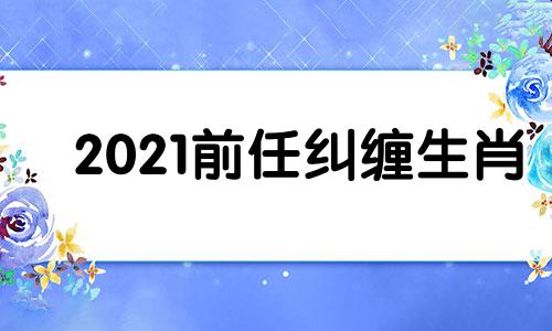 2021前任纠缠生肖 被前任纠缠很恼火的说说