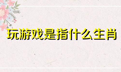 玩游戏是指什么生肖 玩游戏打什么生肖动物