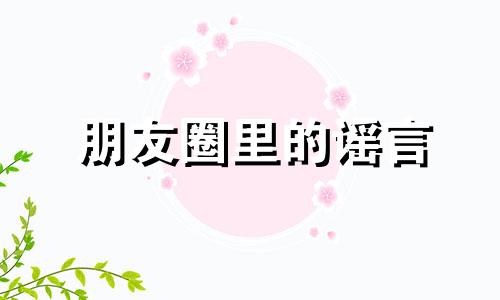 朋友圈里的谣言 朋友圈谣言盛行的原因