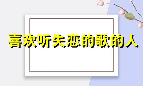 喜欢听失恋的歌的人 为什么失恋的人喜欢听歌