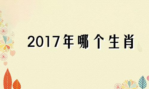 2017年哪个生肖 20172017年属什么生肖