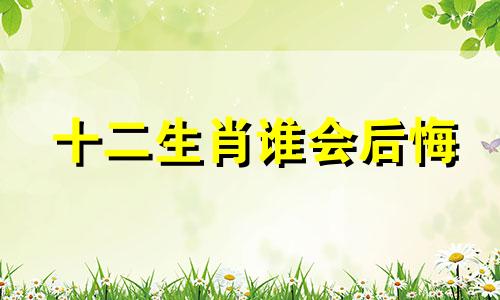 十二生肖谁会后悔 十二生肖最后会回到出生地