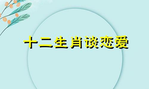 十二生肖谈恋爱 12生肖的爱情观