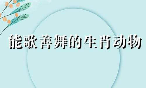 能歌善舞的生肖动物 能歌善舞什么