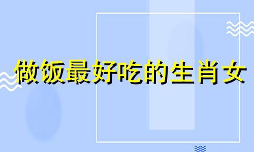 做饭最好吃的生肖女 十二生肖谁的厨艺最好