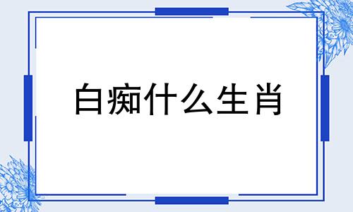 白痴什么生肖 十二生肖白痴是什么动物