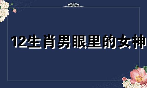 12生肖男眼里的女神 十二生肖男喜欢的女人外形