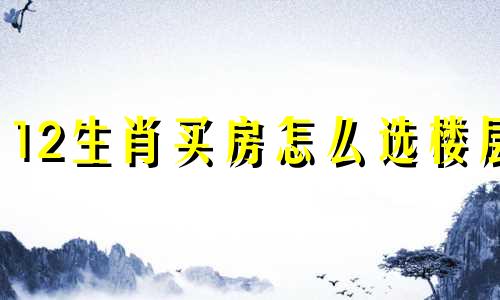 12生肖买房怎么选楼层 十二生肖买房风水禁忌楼层