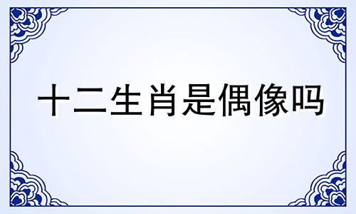 十二生肖是偶像吗 看十二生肖歌