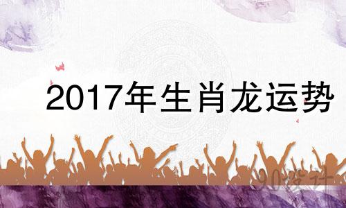 2017年生肖龙运势 2017年属龙人的全年运势