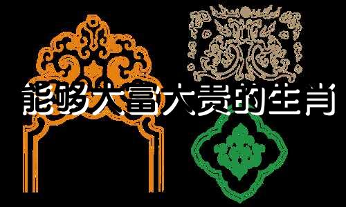 能够大富大贵的生肖 注定会大富大贵的4个生肖