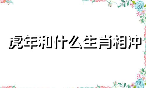 虎年和什么生肖相冲 虎年生肖与什么生肖不合