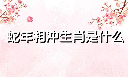 蛇年相冲生肖是什么 蛇年相生相克