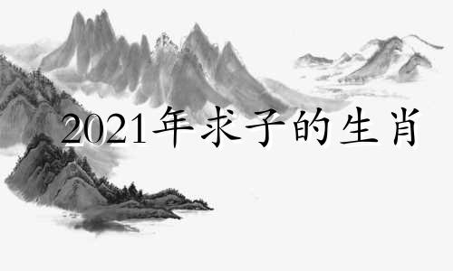 2021年求子的生肖 求子最佳时间