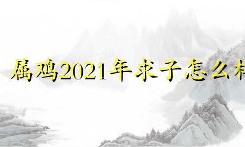 属鸡2021年求子怎么样 属鸡2020年求子怎么样