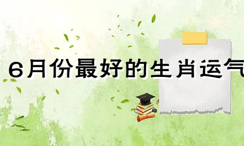 6月份最好的生肖运气 六月份的生肖