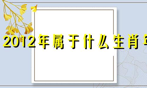 2012年属于什么生肖年? 2012年是属于什么生肖