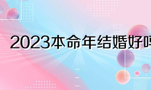 2023本命年结婚好吗? 2023本命年是多少岁