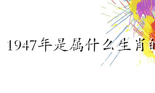 1947年是属什么生肖的 1947年是属什么的?