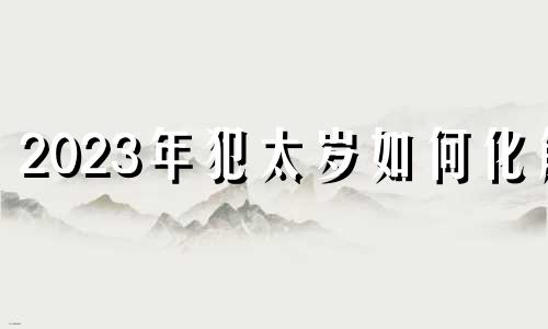 2023年犯太岁如何化解 2023年犯太岁的有