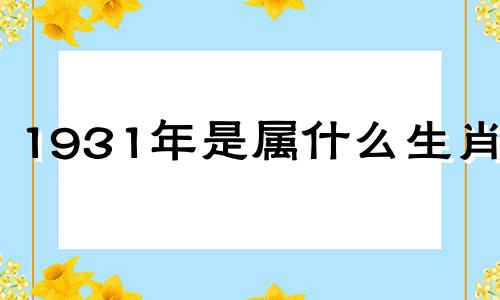 1931年是属什么生肖的 1931年属什么生肖属相什么命