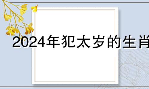 2024年犯太岁的生肖 2024年龙年犯太岁的四个属相