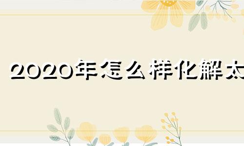 2020年怎么样化解太岁 这么化解太岁