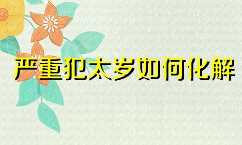 严重犯太岁如何化解 犯太岁怎么办?是破还是化?