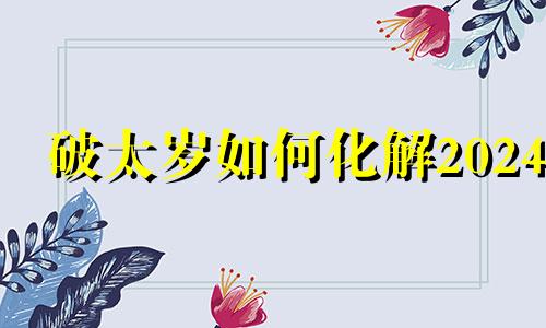 破太岁如何化解2024 龙年属牛的破太岁如何化解