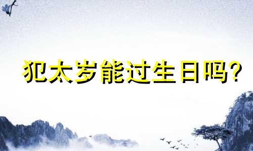 犯太岁能过生日吗? 犯太岁生日过了就好了?