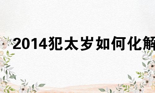 2014犯太岁如何化解 2014年太岁犯什么属相