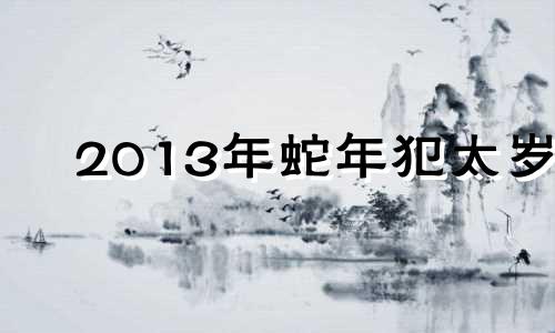 2013年蛇年犯太岁 蛇犯太岁年份