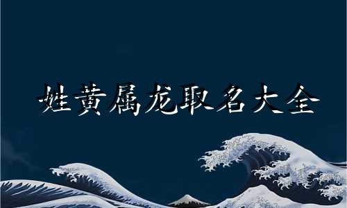 姓黄属龙取名大全 黄姓男孩带龙字名字