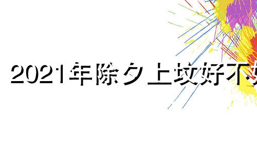 2021年除夕上坟好不好 祭祖好不好呢