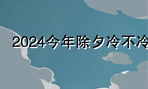 2024今年除夕冷不冷 今年过年冷不冷大概多少度