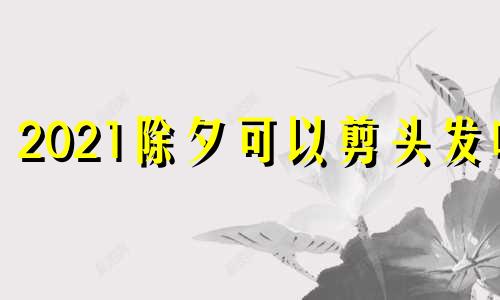 2021除夕可以剪头发吗 除夕适不适合剪头发