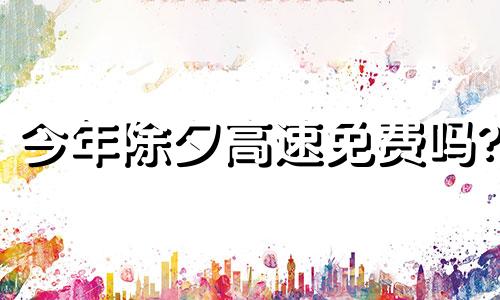 今年除夕高速免费吗? 2024高速免费从哪天开始