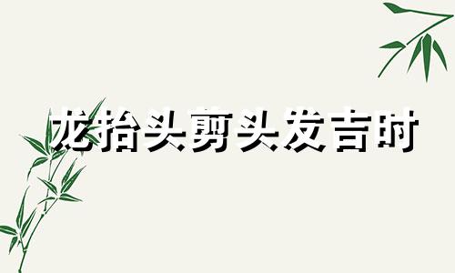 龙抬头剪头发吉时 2021年龙抬头剪发时间点寓意