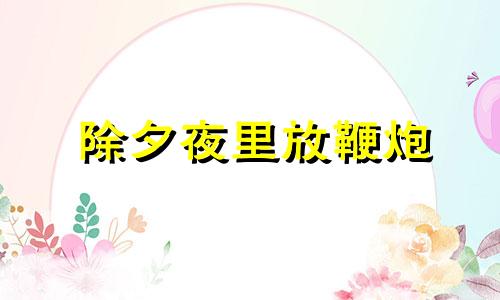 除夕夜里放鞭炮 除夕夜放鞭炮有什么寓意